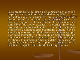 La Suprema Corte de Justicia de la Nación nos dice con
respecto a el principio de igualdad o equidad: “…los
particulares que se encuentren en igual situación de
hecho deben ser tratados de la misma forma, sin
privilegio alguno…se busca colocar a los particulares en
condiciones de poder acceder a derechos superiores,
protegidos constitucionalmente, lo que implica eliminar
situaciones de desigualdad manifiesta, aunque ello no
significa que todos los individuos se encuentren siempre
y en todo momento y ante cualquier circunstancia, en
condiciones de absoluta igualdad, pues dicho principio
se refiere a la igualdad jurídica que debe traducirse en la
seguridad de no tener que soportar o privarse de un
beneficio desigual o injustificado.hasta aquí lámina
 