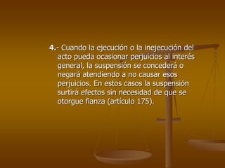 4.- Cuando la ejecución o la inejecución del
  acto pueda ocasionar perjuicios al interés
  general, la suspensión se concederá o
  negará atendiendo a no causar esos
  perjuicios. En estos casos la suspensión
  surtirá efectos sin necesidad de que se
  otorgue fianza (artículo 175).
 