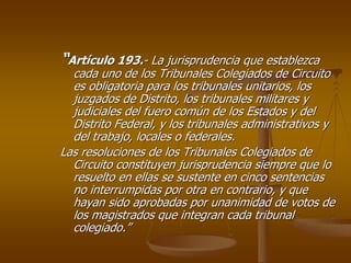“Artículo 193.- La jurisprudencia que establezca
  cada uno de los Tribunales Colegiados de Circuito
  es obligatoria para los tribunales unitarios, los
  juzgados de Distrito, los tribunales militares y
  judiciales del fuero común de los Estados y del
  Distrito Federal, y los tribunales administrativos y
  del trabajo, locales o federales.
Las resoluciones de los Tribunales Colegiados de
  Circuito constituyen jurisprudencia siempre que lo
  resuelto en ellas se sustente en cinco sentencias
  no interrumpidas por otra en contrario, y que
  hayan sido aprobadas por unanimidad de votos de
  los magistrados que integran cada tribunal
  colegiado.”
 