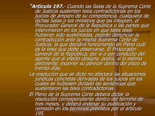 “Artículo 197.- Cuando las Salas de la Suprema Corte
   de Justicia sustenten tesis contradictorias en los
   juicios de amparo de su competencia, cualquiera de
   dichas Salas o los ministros que las integren, el
   Procurador General de la República o las partes que
   intervinieron en los juicios en que tales tesis
   hubieran sido sustentadas, podrán denunciar la
   contradicción ante la misma Suprema Corte de
   Justicia, la que decidirá funcionando en Pleno cuál
   es la tesis que debe observarse. El Procurador
   General de la República, por sí o por conducto del
   agente que al efecto designe, podrá, si lo estima
   pertinente, exponer su parecer dentro del plazo de
   treinta días.
La resolución que se dicte no afectará las situaciones
   jurídicas concretas derivadas de los juicios en los
   cuales se hubiesen dictado las sentencias que
   sustentaron las tesis contradictorias.
El Pleno de la Suprema Corte deberá dictar la
   resolución correspondiente dentro del término de
   tres meses, y deberá ordenar su publicación y
   remisión en los términos previstos por el artículo
   195.
 