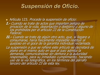 Suspensión de Oficio.

  Artículo 123. Procede la suspensión de oficio:
I.- Cuando se trate de actos que importen peligro de
   privación de la vida, deportación o destierro o alguno de
   los prohibidos por el artículo 22 de la Constitución
   Federal;
II.- Cuando se trate de algún otro acto, que, si llegare a
   consumarse, haría físicamente imposible restituir al
   quejoso en el goce de la garantía individual reclamada.
La suspensión a que se refiere este artículo se decretará de
   plano en el mismo auto en que el juez admita la
   demanda, comunicándose sin demora a la autoridad
   responsable, para su inmediato cumplimiento, haciendo
   uso de la vía telegráfica, en los términos del párrafo
   tercero del artículo 23 de esta ley.
 