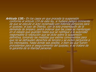 Artículo 130.- En los casos en que proceda la suspensión
  conforme al artículo 124 de esta ley, si hubiere peligro inminente
  de que se ejecute el acto reclamado con notorios perjuicios para
  el quejoso, el juez de Distrito, con la sola presentación de la
  demanda de amparo, podrá ordenar que las cosas se mantengan
  en el estado que guarden hasta que se notifique a la autoridad
  responsable la resolución que se dicte sobre la suspensión
  definitiva, tomando las medidas que estime convenientes para
  que no se defrauden derechos de tercero y se eviten perjuicios a
  los interesados, hasta donde sea posible, o bien las que fueren
  procedentes para el aseguramiento del quejoso, si se tratare de
  la garantía de la libertad personal.
 