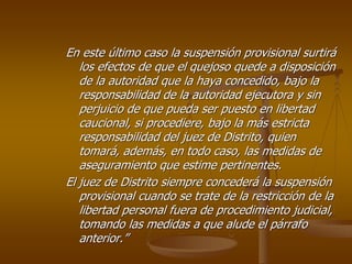 En este último caso la suspensión provisional surtirá
   los efectos de que el quejoso quede a disposición
   de la autoridad que la haya concedido, bajo la
   responsabilidad de la autoridad ejecutora y sin
   perjuicio de que pueda ser puesto en libertad
   caucional, si procediere, bajo la más estricta
   responsabilidad del juez de Distrito, quien
   tomará, además, en todo caso, las medidas de
   aseguramiento que estime pertinentes.
El juez de Distrito siempre concederá la suspensión
   provisional cuando se trate de la restricción de la
   libertad personal fuera de procedimiento judicial,
   tomando las medidas a que alude el párrafo
   anterior.”
 
