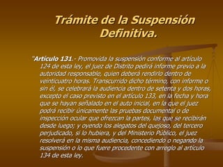 Trámite de la Suspensión
                Definitiva.

“Artículo 131.- Promovida la suspensión conforme al artículo
   124 de esta ley, el juez de Distrito pedirá informe previo a la
   autoridad responsable, quien deberá rendirlo dentro de
   veinticuatro horas. Transcurrido dicho término, con informe o
   sin él, se celebrará la audiencia dentro de setenta y dos horas,
   excepto el caso previsto en el artículo 133, en la fecha y hora
   que se hayan señalado en el auto inicial, en la que el juez
   podrá recibir únicamente las pruebas documental o de
   inspección ocular que ofrezcan la partes, las que se recibirán
   desde luego; y oyendo los alegatos del quejoso, del tercero
   perjudicado, si lo hubiera, y del Ministerio Público, el juez
   resolverá en la misma audiencia, concediendo o negando la
   suspensión o lo que fuere procedente con arreglo al artículo
   134 de esta ley.
 