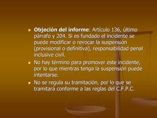 Objeción del informe: Artículo 136, último
párrafo y 204. Si es fundado el incidente se
puede modificar o revocar la suspensión
(provisional o definitiva), responsabilidad penal
inclusive civil.
No hay término para promover este incidente,
por lo que mientras tenga la suspensión puede
intentarse.
No se regula su tramitación, por lo que se
tramitará conforme a las reglas del C.F.P.C.
 