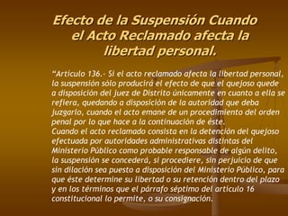 Efecto de la Suspensión Cuando
   el Acto Reclamado afecta la
        libertad personal.
“Artículo 136.- Si el acto reclamado afecta la libertad personal,
la suspensión sólo producirá el efecto de que el quejoso quede
a disposición del juez de Distrito únicamente en cuanto a ella se
refiera, quedando a disposición de la autoridad que deba
juzgarlo, cuando el acto emane de un procedimiento del orden
penal por lo que hace a la continuación de éste.
Cuando el acto reclamado consista en la detención del quejoso
efectuada por autoridades administrativas distintas del
Ministerio Público como probable responsable de algún delito,
la suspensión se concederá, si procediere, sin perjuicio de que
sin dilación sea puesto a disposición del Ministerio Público, para
que éste determine su libertad o su retención dentro del plazo
y en los términos que el párrafo séptimo del artículo 16
constitucional lo permite, o su consignación.
 
