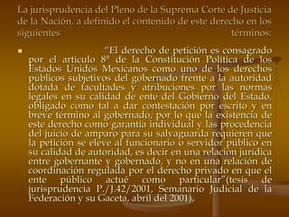 La jurisprudencia del Pleno de la Suprema Corte de Justicia
de la Nación, a definido el contenido de este derecho en los
siguientes                                         términos:
                     “El derecho de petición es consagrado
  por el artículo 8° de la Constitución Política de los
  Estados Unidos Mexicanos como uno de los derechos
  públicos subjetivos del gobernado frente a la autoridad
  dotada de facultades y atribuciones por las normas
  legales en su calidad de ente del Gobierno del Estado,
  obligado como tal a dar contestación por escrito y en
  breve término al gobernado, por lo que la existencia de
  este derecho como garantía individual y las procedencia
  del juicio de amparo para su salvaguarda requieren que
  la petición se eleve al funcionario o servidor público en
  su calidad de autoridad, es decir en una relación jurídica
  entre gobernante y gobernado, y no en una relación de
  coordinación regulada por el derecho privado en que el
  ente público actué como particular”(tesis de
  jurisprudencia P./J.42/2001, Semanario Judicial de la
  Federación y su Gaceta, abril del 2001).
 