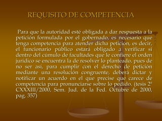 REQUISITO DE COMPETENCIA

 Para que la autoridad esté obligada a dar respuesta a la
petición formulada por el gobernado, es necesario que
tenga competencia para atender dicha petición, es decir,
el funcionario público estará obligado a verificar si
dentro del cúmulo de facultades que le confiere el orden
jurídico se encuentra la de resolver lo planteado, pues de
no ser así, para cumplir con el derecho de petición
mediante una resolución congruente, deberá dictar y
notificar un acuerdo en el que precise que carece de
competencia para pronunciarse sobre lo pedido. (tesis 2ª
CXXXIII/2000, Sem. Jud. de la Fed. Octubre de 2000,
pag. 357)
 