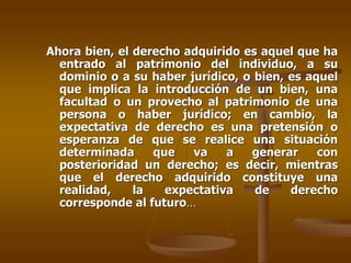 Ahora bien, el derecho adquirido es aquel que ha
  entrado al patrimonio del individuo, a su
  dominio o a su haber jurídico, o bien, es aquel
  que implica la introducción de un bien, una
  facultad o un provecho al patrimonio de una
  persona o haber jurídico; en cambio, la
  expectativa de derecho es una pretensión o
  esperanza de que se realice una situación
  determinada     que   va    a   generar     con
  posterioridad un derecho; es decir, mientras
  que el derecho adquirido constituye una
  realidad,    la   expectativa    de    derecho
  corresponde al futuro…
 