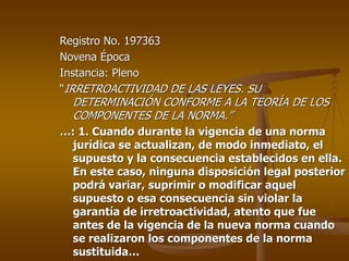 Registro No. 197363
Novena Época
Instancia: Pleno
“IRRETROACTIVIDAD DE LAS LEYES. SU
  DETERMINACIÓN CONFORME A LA TEORÍA DE LOS
  COMPONENTES DE LA NORMA.”
…: 1. Cuando durante la vigencia de una norma
 jurídica se actualizan, de modo inmediato, el
 supuesto y la consecuencia establecidos en ella.
 En este caso, ninguna disposición legal posterior
 podrá variar, suprimir o modificar aquel
 supuesto o esa consecuencia sin violar la
 garantía de irretroactividad, atento que fue
 antes de la vigencia de la nueva norma cuando
 se realizaron los componentes de la norma
 sustituida…
 