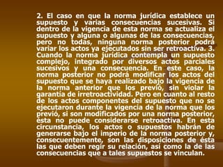 2. El caso en que la norma jurídica establece un
supuesto y varias consecuencias sucesivas. Si
dentro de la vigencia de esta norma se actualiza el
supuesto y alguna o algunas de las consecuencias,
pero no todas, ninguna norma posterior podrá
variar los actos ya ejecutados sin ser retroactiva. 3.
Cuando la norma jurídica contempla un supuesto
complejo, integrado por diversos actos parciales
sucesivos y una consecuencia. En este caso, la
norma posterior no podrá modificar los actos del
supuesto que se haya realizado bajo la vigencia de
la norma anterior que los previó, sin violar la
garantía de irretroactividad. Pero en cuanto al resto
de los actos componentes del supuesto que no se
ejecutaron durante la vigencia de la norma que los
previó, si son modificados por una norma posterior,
ésta no puede considerarse retroactiva. En esta
circunstancia, los actos o supuestos habrán de
generarse bajo el imperio de la norma posterior y,
consecuentemente, son las disposiciones de ésta
las que deben regir su relación, así como la de las
consecuencias que a tales supuestos se vinculan.
 