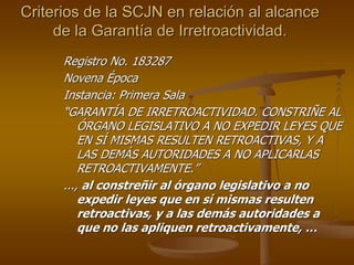 Criterios de la SCJN en relación al alcance
     de la Garantía de Irretroactividad.
      Registro No. 183287
      Novena Época
      Instancia: Primera Sala
      “GARANTÍA DE IRRETROACTIVIDAD. CONSTRIÑE AL
          ÓRGANO LEGISLATIVO A NO EXPEDIR LEYES QUE
          EN SÍ MISMAS RESULTEN RETROACTIVAS, Y A
          LAS DEMÁS AUTORIDADES A NO APLICARLAS
          RETROACTIVAMENTE.”
      ..., al constreñir al órgano legislativo a no
          expedir leyes que en sí mismas resulten
          retroactivas, y a las demás autoridades a
          que no las apliquen retroactivamente, …
 