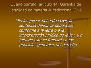 Cuarto párrafo, artículo 14, Garantía de
Legalidad en materia Jurisdiccional Civil.

   “En los juicios del orden civil, la
     sentencia definitiva deberá ser
     conforme a la letra o a la
     interpretación jurídica de la ley, y a
     falta de ésta se fundará en los
     principios generales del derecho.”
 