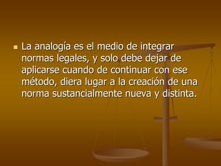 La analogía es el medio de integrar
normas legales, y solo debe dejar de
aplicarse cuando de continuar con ese
método, diera lugar a la creación de una
norma sustancialmente nueva y distinta.
 