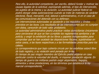 Para ello, la autoridad competente, por escrito, deberá fundar y motivar las
causas legales de la solicitud, expresando además, el tipo de intervención,
los sujetos de la misma y su duración. La autoridad judicial federal no
podrá otorgar estas autorizaciones cuando se trate de materias de carácter
electoral, fiscal, mercantil, civil, laboral o administrativo, ni en el caso de
las comunicaciones del detenido con su defensor.
Las intervenciones autorizadas se ajustarán a los requisitos y límites
previstos en las leyes. Los resultados de las intervenciones que no cumplan
con éstos, carecerán de todo valor probatorio.
La autoridad administrativa podrá practicar visitas domiciliarias únicamente
para cerciorarse de que se han cumplido los reglamentos sanitarios y de
policía; y exigir la exhibición de los libros y papeles indispensables para
comprobar que se han acatado las disposiciones fiscales, sujetándose en
estos casos, a las leyes respectivas y a las formalidades prescritas para los
cateos.
La correspondencia que bajo cubierta circule por las estafetas estará libre
de todo registro, y su violación será penada por la ley.
En tiempo de paz ningún miembro del Ejército podrá alojarse en casa
particular contra la voluntad del dueño, ni imponer prestación alguna. En
tiempo de guerra los militares podrán exigir alojamiento, bagajes,
alimentos y otras prestaciones, en los términos que establezca la ley
marcial correspondiente.”
 