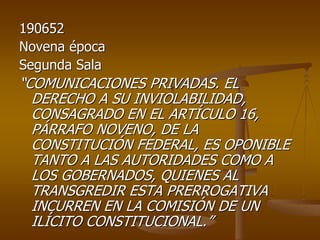 190652
Novena época
Segunda Sala
“COMUNICACIONES PRIVADAS. EL
  DERECHO A SU INVIOLABILIDAD,
  CONSAGRADO EN EL ARTÍCULO 16,
  PÁRRAFO NOVENO, DE LA
  CONSTITUCIÓN FEDERAL, ES OPONIBLE
  TANTO A LAS AUTORIDADES COMO A
  LOS GOBERNADOS, QUIENES AL
  TRANSGREDIR ESTA PRERROGATIVA
  INCURREN EN LA COMISIÓN DE UN
  ILÍCITO CONSTITUCIONAL.”
 