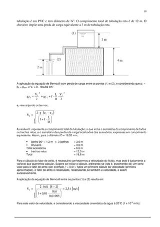 10
tubulação é em PVC e tem diâmetro de ¾”. O comprimento total de tubulação reta é de 12 m. O
chuveiro impõe uma perda de carga equivalente a 3 m de tubulação reta.
A aplicação da equação de Bernoulli com perda de carga entre os pontos (1) e (2), e considerando que p1 =
p2 = patm, e V1 ≅ 0 , resulta em:
2
2
2
2
2
1
2
V
D
L
fgz
2
V
gz ⋅⋅++=
e, rearranjando os termos,
( )






⋅+
−⋅⋅
=
D
L
f1
zzg2
V 21
2
A variável L representa o comprimento total da tubulação, o que inclui o somatório do comprimento de todos
os trechos retos, e o somatório das perdas de carga localizadas dos acessórios, expressas em comprimento
equivalente. Assim, para o diâmetro D = 19,05 mm,
• joelho 90°= 1,2 m x 3 joelhos = 3,6 m
• chuveiro = 3,0 m
Total acessórios = 6,6 m
• trechos retos = 12,0 m
Total = 18,6 m
Para o cálculo do fator de atrito, é necessário conhecermos a velocidade do fluido, mas este é justamente a
variável que queremos calcular. Sugere-se iniciar o cálculo, arbitrando-se (isto é, escolhendo-se) um certo
valor para o fator de atrito (por exemplo, f = 0,01). Após um primeiro cálculo da velocidade (primeira
aproximação), o fator de atrito é recalculado, recalculando-se também a velocidade, e assim
sucessivamente.
A aplicação da equação de Bernoulli entre os pontos (1) e (2) resulta em:
( ) [ ]m/s34,2
01905,0
6,18
01,01
2581,92
V2 =






⋅+
−⋅⋅
=
Para este valor de velocidade, e considerando a viscosidade cinemática da água à 20°C (1 x 10
-6
m²/s):
 