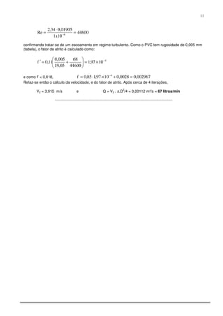 11
44600
10x1
01905,034,2
Re 6
=
⋅
= −
confirmando tratar-se de um escoamento em regime turbulento. Como o PVC tem rugosidade de 0,005 mm
(tabela), o fator de atrito é calculado como:
4
1097,1
44600
68
05,19
005,0
11,0f −
×=





+=′
e como f’ < 0,018, 002967,00028,01097,185,0f 4
=+×⋅= −
Refaz-se então o cálculo da velocidade, e do fator de atrito. Após cerca de 4 iterações,
V2 = 3,915 m/s e Q = V2 . π.D
2
/4 = 0,00112 m³/s = 67 litros/min
----------------------------------------------------------------------------------------------
 