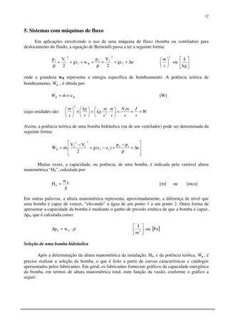 12
5. Sistemas com máquinas de fluxo
Em aplicações envolvendo o uso de uma máquina de fluxo (bomba ou ventilador) para
deslocamento do fluido, a equação de Bernoulli passa a ter a seguinte forma:
egz
2
Vp
wgz
2
Vp
2
2
22
B1
2
11
∆+++
ρ
=+++
ρ 











kg
J
ou
2
s
m
onde a grandeza wB representa a energia específica de bombeamento. A potência teórica de
bombeamento, BW& , é obtida por:
BB wmW ×= && [W]
cujas unidades são: W
s
J
s
mN
s
m
s
m
kg
s
kg
s
m
===





=





×




 .
.. 2
2
Assim, a potência teórica de uma bomba hidráulica (ou de um ventilador) pode ser determinada da
seguinte forma:








∆+
ρ
−
+−+
−
= e
pp
)zz(g
2
VV
.mW 12
12
2
1
2
2
B
&&
Muitas vezes, a capacidade, ou potência, de uma bomba, é indicada pela variável altura
manométrica “Hb”, calculada por:
g
w
H B
b = [m] ou [mca]
Em outras palavras, a altura manométrica representa, aproximadamente, a diferença de nível que
uma bomba é capaz de vencer, “elevando” a água de um ponto 1 a um ponto 2. Outra forma de
apresentar a capacidade da bomba é mediante o ganho de pressão estática de que a bomba é capaz,
∆pb, que é calculada como:
ρ⋅=∆ bb wp [ ]Paou
m
J
3 



Seleção de uma bomba hidráulica
Após a determinação da altura manométrica da instalação, Hb, e da potência teórica, BW& , é
preciso realizar a seleção da bomba, o que é feito a partir de curvas características e catálogos
apresentados pelos fabricantes. Em geral, os fabricantes fornecem gráficos da capacidade energética
da bomba, em termos de altura manométrica total, eum função da vazão, conforme o gráfico a
seguir:
 