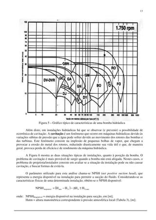 13
Figura 5 – Gráfico típico de características de uma bomba hidráulica
Além disto, em instalações hidráulicas há que se observar (e prevenir) a possibilidade de
ocorrênica de cavitação. A cavitação é um fenômeno que ocorre em máquinas hidráulicas devido às
variações súbitas de pressão que a água pode sofrer devido ao movimento dos rotores das bombas e
das turbinas. Este fenômeno consiste na implosão de pequenas bolhas de vapor, que chegam a
provocar a erosão do metal dos rotores, reduzindo drasticamente sua vida útil e que, de maneira
geral, provoca perda de eficácia e de rendimento da máquina hidráulica.
A Figura 6 mostra as duas situações típicas de instalações, quanto à posição da bomba. O
problema de cavitação é mais provável de surgir quando a bomba não está afogada. Nestes casos, o
problema do projetista/instalador consiste em avaliar se a situação da instalação pode ou não causar
cavitação, e buscar formas de evitá-la.
O parâmetro utilizado para esta análise chama-se NPSH (net positive suction head), que
representa a energia disponível na instalação para permitir a sucção do fluido. Considerando-se as
características físicas de uma determinada instalação, obtém-se o NPSH disponível:
( ) max,SSVatmdisponível HHHHNPSH ±∆−−=
onde: NPSHdisponível = energia disponível na instalação para sucção, em [m];
Hatm = altura manométrica correspondente à pressão atmosférica local (Tabela 3), [m];
 