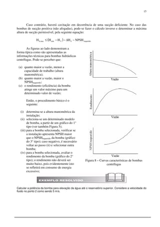 15
Figura 8 – Curvas características de bombas
centrífugas
Caso contrário, haverá cavitação em decorrência de uma sucção deficiente. No caso das
bombas de sucção positiva (não afogadas), pode-se fazer o cálculo inverso e determinar a máxima
altura de sucção permissível, pela seguinte equação:
( ) requeridoSVatmmax,S NPSHHHHH −∆−−≤
As figuras ao lado demonstram a
forma típica como são apresentadas as
informações técnicas para bombas hidráulicas
centrífugas. Pode-se perceber que:
(a) quanto maior a vazão, menor a
capacidade de trabalho (altura
manométrica);
(b) quanto maior a vazão, maior o
NPSHrequerido;
(c) o rendimento (eficiência) da bomba
atinge um valor máximo para um
determinado valor de vazão;
Então, o procedimento básico é o
seguinte:
(i) determina-se a altura manométrica da
instalação;
(ii) seleciona-se um determinado modelo
de bomba, a partir de um gráfico do 1°
tipo (ver também Figura 5);
(iii) para a bomba selecionada, verificar se
a instalação apresenta NPSH maior
que o NPSHrequerido da bomba (gráfico
do 3° tipo); caso negativo, é necessário
voltar ao passo (ii) e selecionar outra
bomba;
(iv) para a bomba selecionada, avaliar o
rendimento da bomba (gráfico do 2°
tipo); o rendimento não deverá ser
muito baixo, pois evidentemente isto
se refletirá em consumo de energia
excessivo;
Calcular a potência da bomba para elevação da água até o reservatório superior. Considere a velocidade do
fluido no ponto 2 como sendo 5 m/s.
 