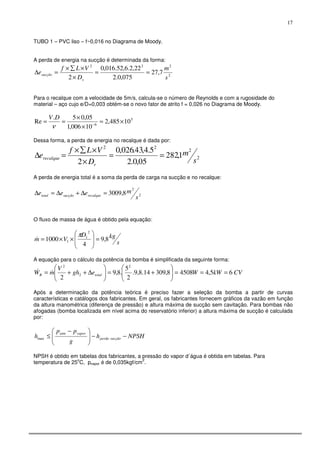 17
TUBO 1 – PVC liso – f~0,016 no Diagrama de Moody.
A perda de energia na sucção é determinada da forma:
2
222
7,27
075,0.2
22,2.6,52.016,0
2 s
m
D
VLf
e
s
sucção ==
×
×∑×
=∆
Para o recalque com a velocidade de 5m/s, calcula-se o número de Reynolds e com a rugosidade do
material – aço cujo e/D=0,003 obtém-se o novo fator de atrito f = 0,026 no Diagrama de Moody.
5
6
10485,2
10006,1
05,05.
Re ×=
×
×
== −
ν
DV
Dessa forma, a perda de energia no recalque é dada por:
2
2
22
1,282
05,0.2
5.4,43.026,0
2 s
m
D
VLf
e
r
recalque ==
×
×∑×
=∆
A perda de energia total é a soma da perda de carga na sucção e no recalque:
2
2
8,3009
s
meee recalquesucçãototal =∆+∆=∆
O fluxo de massa de água é obtido pela equação:
s
kgD
Vm 8,9
4
1000
2
1
1 =







××=
π
&
A equação para o cálculo da potência da bomba é simplificada da seguinte forma:
CVkWWegh
V
mW totalB 65,445088,30914.8,9.
2
5
.8,9
2
2
2
2
===





+=





∆++= &&
Após a determinação da potência teórica é preciso fazer a seleção da bomba a partir de curvas
características e catálogos dos fabricantes. Em geral, os fabricantes fornecem gráficos da vazão em função
da altura manométrica (diferença de pressão) e altura máxima de sucção sem cavitação. Para bombas não
afogadas (bomba localizada em nível acima do reservatório inferior) a altura máxima de sucção é calculada
por:
NPSHh
g
pp
h sucçãoperda
vaporatm
−−




 −
≤max
NPSH é obtido em tabelas dos fabricantes, a pressão do vapor d´água é obtida em tabelas. Para
temperatura de 25
o
C, pvapor é de 0,035kgf/cm
2
.
 