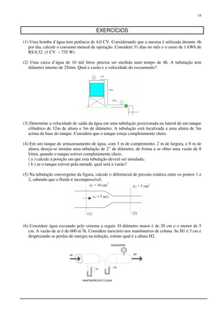 19
EXERCÍCIOS
(1) Uma bomba d’água tem potência de 4,0 CV. Considerando que a mesma é utilizada durante 4h
por dia, calcule o consumo mensal de operação. Considere 31 dias no mês e o custo de 1 kWh de
R$ 0,32. (1 CV ~ 735 W)
(2) Uma caixa d’água de 10 mil litros precisa ser enchida num tempo de 4h. A tubulação tem
diâmetro interno de 25mm. Qual a vazão e a velocidade do escoamento?
(3) Determine a velocidade de saída da água em uma tubulação posicionada na lateral de um tanque
cilíndrico de 12m de altura e 3m de diâmetro. A tubulação está localizada a uma altura de 3m
acima da base do tanque. Considere que o tanque esteja completamente cheio.
(4) Em um tanque de armazenamento de água, com 3 m de comprimento, 2 m de largura, e 8 m de
altura, deseja-se instalar uma tubulação de 2” de diâmetro, de forma a se obter uma vazão de 8
l/min, quando o tanque estiver completamente cheio.
( a ) calcule a posição em que esta tubulação deverá ser instalada;
( b ) se o tanque estiver pela metade, qual será a vazão?
(5) Na tubulação convergente da figura, calcule o diferencial de pressão estática entre os pontos 1 e
2, sabendo que o fluido é incompressível.
(6) Considere água escoando pelo sistema a seguir. O diâmetro maior é de 20 cm e o menor de 5
cm. A vazão de ar é de 600 m3
/h. Considere mercúrio nos manômetros de coluna. Se H1 é 3 cm e
desprezando as perdas de energia na redução, estime qual é a altura H2.
H2
H1
MANÖMETRO
AR
MANÖMETROSDECOLUNA
AR
 