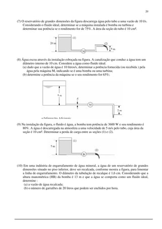 20
(7) O reservatório de grandes dimensões da figura descarrega água pelo tubo a uma vazão de 10 l/s.
Considerando o fluido ideal, determinar se a máquina instalada é bomba ou turbina e
determinar sua potência se o rendimento for de 75%. A área da seção do tubo é 10 cm².
(8) Água escoa através da instalação esboçada na figura. A canalização que conduz a água tem um
diâmetro interno de 10 cm. Considere a água como fluido ideal.
(a) dado que a vazão de água é 10 litros/s, determinar a potência fornecida (ou recebida ) pela
água pela máquina M, indicando se é uma bomba ou uma turbina;
(b) determine a potência da máquina se o seu rendimento for 65%;
(9) Na instalação da figura, o fluido é água, a bomba tem potência de 3600 W e seu rendimento é
80%. A água é descarregada na atmosfera a uma velocidade de 5 m/s pelo tubo, cuja área da
seção é 10 cm². Determinar a perda de carga entre as seções (1) e (2).
(10) Em uma indústria de engarrafamento de água mineral, a água de um reservatório de grandes
dimensões situado no piso inferior, deve ser recalcada, conforme mostra a figura, para limentar
a linha de engarrafamento. O diâmetro da tubulação de recalque é 1,6 cm. Considerando que a
altura manométrica (HB) da bomba é 13 m e que a água se comporta como um fluido ideal,
determine :
(a) a vazão de água recalcada;
(b) o número de garrafões de 20 litros que podem ser enchidos por hora.
 