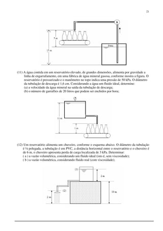 21
(11) A água contida em um reservatório elevado, de grandes dimensões, alimenta por gravidade a
linha de engarrafamento, em uma fábrica de água mineral gasosa, conforme mostra a figura. O
reservatório é pressurizado e o manômetro no topo indica uma pressão de 50 kPa. O diâmetro
da tubulação de descarga é 1,6 cm. Considerando a água um fluido ideal, determine:
(a) a velocidade da água mineral na saída da tubulação de descarga;
(b) o número de garrafões de 20 litros que podem ser enchidos por hora;
(12) Um reservatório alimenta um chuveiro, conforme o esquema abaixo. O diâmetro da tubulação
é ½ polegada, a tubulação é em PVC, a distância horizontal entre o reservatório e o chuveiro é
de 6 m, o chuveiro apresenta perda de carga localizada de 3 kPa. Determinar:
( a ) a vazão volumétrica, considerando um fluido ideal (isto é, sem viscosidade);
( b ) a vazão volumétrica, considerando fluido real (com viscosidade);
 