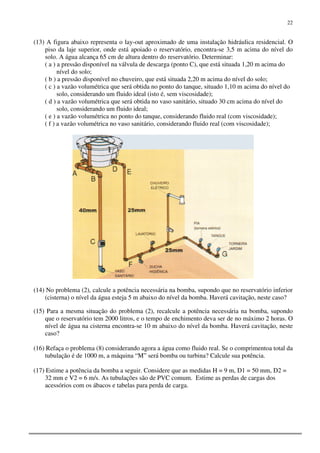 22
(13) A figura abaixo representa o lay-out aproximado de uma instalação hidráulica residencial. O
piso da laje superior, onde está apoiado o reservatório, encontra-se 3,5 m acima do nível do
solo. A água alcança 65 cm de altura dentro do reservatório. Determinar:
( a ) a pressão disponível na válvula de descarga (ponto C), que está situada 1,20 m acima do
nível do solo;
( b ) a pressão disponível no chuveiro, que está situada 2,20 m acima do nível do solo;
( c ) a vazão volumétrica que será obtida no ponto do tanque, situado 1,10 m acima do nível do
solo, considerando um fluido ideal (isto é, sem viscosidade);
( d ) a vazão volumétrica que será obtida no vaso sanitário, situado 30 cm acima do nível do
solo, considerando um fluido ideal;
( e ) a vazão volumétrica no ponto do tanque, considerando fluido real (com viscosidade);
( f ) a vazão volumétrica no vaso sanitário, considerando fluido real (com viscosidade);
(14) No problema (2), calcule a potência necessária na bomba, supondo que no reservatório inferior
(cisterna) o nível da água esteja 5 m abaixo do nível da bomba. Haverá cavitação, neste caso?
(15) Para a mesma situação do problema (2), recalcule a potência necessária na bomba, supondo
que o reservatório tem 2000 litros, e o tempo de enchimento deva ser de no máximo 2 horas. O
nível de água na cisterna encontra-se 10 m abaixo do nível da bomba. Haverá cavitação, neste
caso?
(16) Refaça o problema (8) considerando agora a água como fluido real. Se o comprimentoa total da
tubulação é de 1000 m, a máquina “M” será bomba ou turbina? Calcule sua potência.
(17) Estime a potência da bomba a seguir. Considere que as medidas H = 9 m, D1 = 50 mm, D2 =
32 mm e V2 = 6 m/s. As tubulações são de PVC comum. Estime as perdas de cargas dos
acessórios com os ábacos e tabelas para perda de carga.
 