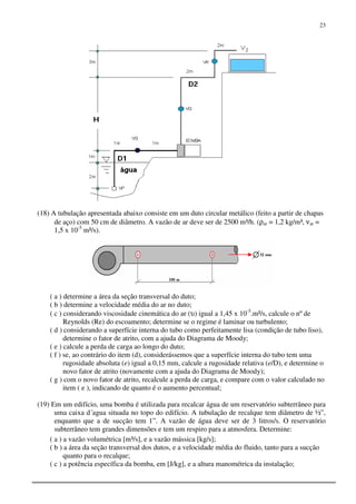 23
(18) A tubulação apresentada abaixo consiste em um duto circular metálico (feito a partir de chapas
de aço) com 50 cm de diâmetro. A vazão de ar deve ser de 2500 m³/h. (ρar = 1,2 kg/m³, νar =
1,5 x 10-5
m²/s).
( a ) determine a área da seção transversal do duto;
( b ) determine a velocidade média do ar no duto;
( c ) considerando viscosidade cinemática do ar (υ) igual a 1,45 x 10-5
.m²/s, calcule o nº de
Reynolds (Re) do escoamento; determine se o regime é laminar ou turbulento;
( d ) considerando a superfície interna do tubo como perfeitamente lisa (condição de tubo liso),
determine o fator de atrito, com a ajuda do Diagrama de Moody;
( e ) calcule a perda de carga ao longo do duto;
( f ) se, ao contrário do item (d), considerássemos que a superfície interna do tubo tem uma
rugosidade absoluta (e) igual a 0,15 mm, calcule a rugosidade relativa (e/D), e determine o
novo fator de atrito (novamente com a ajuda do Diagrama de Moody);
( g ) com o novo fator de atrito, recalcule a perda de carga, e compare com o valor calculado no
item ( e ), indicando de quanto é o aumento percentual;
(19) Em um edifício, uma bomba é utilizada para recalcar água de um reservatório subterrâneo para
uma caixa d´agua situada no topo do edifício. A tubulação de recalque tem diâmetro de ½”,
enquanto que a de sucção tem 1”. A vazão de água deve ser de 3 litros/s. O reservatório
subterrâneo tem grandes dimensões e tem um respiro para a atmosfera. Determine:
( a ) a vazão volumétrica [m³/s], e a vazão mássica [kg/s];
( b ) a área da seção transversal dos dutos, e a velocidade média do fluido, tanto para a sucção
quanto para o recalque;
( c ) a potência específica da bomba, em [J/kg], e a altura manométrica da instalação;
 