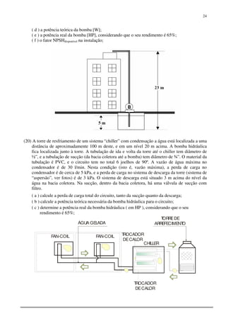 24
( d ) a potência teórica da bomba [W];
( e ) a potência real da bomba [HP], considerando que o seu rendimento é 65%;
( f ) o fator NPSHdisponível na instalação;
(20) A torre de resfriamento de um sistema “chiller” com condensação a água está localizada a uma
distância de aproximadamente 100 m deste, e em um nível 20 m acima. A bomba hidráulica
fica localizada junto à torre. A tubulação de ida e volta da torre até o chiller tem diâmetro de
½”, e a tubulação de sucção (da bacia coletora até a bomba) tem diâmetro de ¾”. O material da
tubulação é PVC, e o circuito tem no total 6 joelhos de 90º. A vazão de água máxima no
condensador é de 30 l/min. Nesta condição (isto é, vazão máxima), a perda de carga no
condensador é de cerca de 5 kPa, e a perda de carga no sistema de descarga da torre (sistema de
“aspersão”, ver fotos) é de 3 kPa. O sistema de descarga está situado 3 m acima do nível da
água na bacia coletora. Na sucção, dentro da bacia coletora, há uma válvula de sucção com
filtro.
( a ) calcule a perda de carga total do circuito, tanto da sucção quanto da descarga;
( b ) calcule a potência teórica necessária da bomba hidráulica para o circuito;
( c ) determine a potência real da bomba hidráulica ( em HP ), considerando que o seu
rendimento é 65%;
FAN-COIL
CHILLER
TORREDE
ARREFECIMENTOÁGUA GELADA
FAN-COIL
TROCADOR
DECALOR
TROCADOR
DECALOR
 