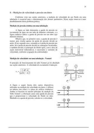 26
8 – Medições de velocidade e pressão em dutos
Conforme visto nas seções anteriores, a medição de velocidade de um fluido em uma
tubulação é essencial para a determinação dos demais parâmetros. Nesta seção tratar-se-á mais
detalhadamente deste problema prático.
Medição de pressão estática em uma tubulação
A figura ao lado demonstra a queda de pressão no
escoamento de água em um tubo de diâmetro constante, e a
figura embaixo indica a queda de pressão em um tubo cujo
diâmetro diminui.
Observe que, no primeiro caso, a queda de pressão é
menor, pois resulta apenas da perda de pressão devido ao
atrito. Já no segundo caso, somando-se à perda de pressão por
atrito, há a perda de pressão devido às contrações localizadas,
e também devido à aceleração do fluido (pois, com a área da
seção transversal reduzindo-se, é necessário o aumento de
velocidade, conforme a equação da continuidade).
Medição de velocidade em uma tubulação - Venturi
O princípio de funcionamento do tubo Venturi já foi abordado
nas seções anteriores. A velocidade do escoamento é dada por:
( )2
2
2
1
2
2
1
AA
AP2
v
−ρ
⋅∆⋅
=
A figura a seguir ilustra dois outros dispositivos
utilizados na medição da velocidade em dutos: o difusor
ou tubeira (em cima) e a placa de orifício (embaixo).
Ambos se baseiam no mesmo princípio de medição do
Tubo Venturi: a obstrução causa uma queda de pressão
que é proporcional à velocidade do fluido no duto.
Medindo-se a queda de pressão, calcula-se a velocidade.
 