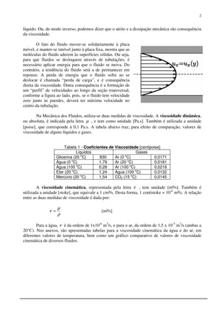 2
líquido. Ou, de modo inverso, podemos dizer que o atrito e a dissipação mecânica são consequência
da viscosidade.
O fato do fluido mover-se solidariamente à placa
móvel, e manter-se imóvel junto à placa fixa, mostra que as
moléculas do fluido aderem às superfícies sólidas. Ou seja,
para que fluidos se desloquem através de tubulações, é
necessário aplicar energia para que o fluido se mova. Do
contrário, a tendência do fluido será a de permanecer em
repouso. A perda de energia que o fluido sofre ao se
deslocar é chamada “perda de carga”, e é consequência
direta da viscosidade. Outra consequência é a formação de
um “perfil” de velocidades ao longo da seção transversal,
conforme a figura ao lado, pois, se o fluido tem velocidade
zero junto às paredes, deverá ter máxima velocidade no
centro da tubulação.
Na Mecânica dos Fluidos, utiliza-se duas medidas de viscosidade. A viscosidade dinâmica,
ou absoluta, é indicada pela letra µ , e tem como unidade [Pa.s]. Também é utilizada a unidade
[poise], que corresponde à 0,1 Pa.s. A tabela abaixo traz, para efeito de comparação, valores de
viscosidade de alguns líquidos e gases.
Tabela 1 - Coeficientes de Viscosidade [centipoise]
Líquidos Gases
Glicerina (20 o
C) 830 Ar (0 o
C) 0,0171
Água (0 o
C) 1,79 Ar (20 o
C) 0,0181
Água (100 o
C) 0,28 Ar (100 o
C) 0,0218
Éter (20 o
C) 1,24 Água (100 o
C) 0,0132
Mercúrio (20 o
C) 1,54 CO2 (15 o
C) 0,0145
A viscosidade cinemática, representada pela letra ν , tem unidade [m²/s]. Também é
utilizada a unidade [stoke], que equivale a 1 cm²/s. Desta forma, 1 centistoke = 10-6
m²/s. A relação
entre as duas medidas de viscosidade é dada por:
ρ
µ
ν = [m²/s]
Para a água, ν é da ordem de 1x10-6
m2
/s, e para o ar, da ordem de 1,5 x 10-5
m2
/s (ambas a
20°C). Nos anexos, são apresentadas tabelas para a viscosidade cinemática da água e do ar, em
diferentes valores de temperatura, bem como um gráfico comparativo de valores de viscosidade
cinemática de diversos fluidos.
 