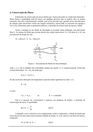 3
2. Conservação da Massa
O princípio da conservação da massa afirma que “massa não pode ser criada nem destruída”.
Desta forma, a quantidade total de massa, em qualquer processo que se analise, deve se manter
constante. Isto não é absolutamente verdade, pois já foi provado que, quando níveis elevadíssimos
de energia estão envolvidos (como nas reações nucleares), massa pode se converter em energia e
vice-versa. Entretanto, para os propósitos práticos, o princípio da conservação da massa é válido.
Assim, considere-se um fluido de densidade ρ escoando numa tubulação sem derivações
(Fig.1). As massas de fluido que escoam através das seções transversais 1 e 2, de áreas A1 e A2, em
um intervalo de tempo ∆t, são:
tvAm 111 ∆ρ= e tvAm 222 ∆ρ=
Figura 1 - Escoamento de fluido em uma tubulação
onde v1 e v2 são os módulos das velocidades médias nas seções 1 e 2, respectivamente. Como não
existem derivações, 21 mm = , de modo que:
222111 vAvA ρ=ρ
Se não ocorrerem alterações de temperatura e pressão muito significativas entre 1 e 2,
21 ρ=ρ
e assim
2211 vAvA = ou constantevA =⋅
Esta é a equação da continuidade e expressa, em dinâmica de fluidos, o princípio de
conservação da massa. A quantidade
t
V
vAQ
∆
=⋅≡ [m³/s]
é chamada vazão volumétrica (ou simplesmente vazão) e representa o volume de fluido que
escoa através de uma seção transversal por unidade de tempo. A vazão mássica (ou fluxo de massa),
é dada por:
vAQm ⋅⋅ρ=⋅ρ=& [kg/s]
 