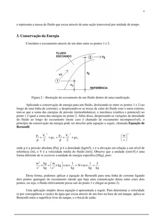 4
e representa a massa de fluido que escoa através de uma seção transversal por unidade de tempo.
3. Conservação da Energia
Considere o escoamento através de um duto entre os pontos 1 e 2.
Figura 2 – Ilustração do escoamento de um fluido dentro de uma canalização
Aplicando a conservação de energia para um fluido, deslocando-se entre os pontos 1 e 2 (ao
longo de uma linha de corrente), e desprezando-se as trocas de calor do fluido com o meio externo,
tem-se que a soma das energias de pressão (termodinâmica), e mecânica (cinética e potencial) no
ponto 1 é igual a soma das energias no ponto 2. Além disso, desprezando-se variações de densidade
do fluido ao longo do escoamento (neste caso é chamado de escoamento incompressível), o
princípio da conservação da energia pode ser descrito pela equação a seguir, chamada Equação de
Bernoulli:
2
2
22
1
2
11
gz
2
Vp
gz
2
Vp
++
ρ
=++
ρ
2
s
m






onde p é a pressão absoluta [Pa], ρ é a densidade [kg/m³], z é a elevação em relação a um nível de
referência [m], e V é a velocidade média do fluido [m/s]. Observe que a unidade [(m/s)²] é uma
forma diferente de se escrever a unidade de energia específica [J/kg], pois:
kg
J
kg
1
mN
kg
1
mkg
s
m
kg
kg
s
m
22
2
=××=××





×=×
Desta forma, podemos aplicar a equação de Bernoulli para uma linha de corrente ligando
dois pontos quaisquer do escoamento (desde que haja uma comunicação direta entre estes dois
pontos, ou seja, o fluido efetivamente possa sair do ponto 1 e chegar ao ponto 2).
Uma aplicação simples dessa equação é apresentada a seguir. Para determinar a velocidade
(e por consequência a vazão) da água que escoa através de um furo na base de um tanque, aplica-se
Bernoulli entre a superfície livre do tanque, e o bocal de saída.
 