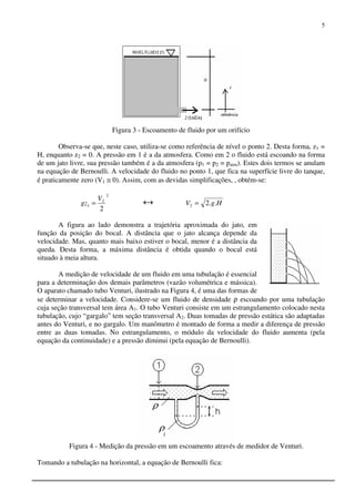 5
Figura 3 - Escoamento de fluido por um orifício
Observa-se que, neste caso, utiliza-se como referência de nível o ponto 2. Desta forma, z1 =
H, enquanto z2 = 0. A pressão em 1 é a da atmosfera. Como em 2 o fluido está escoando na forma
de um jato livre, sua pressão também é a da atmosfera (p1 = p2 = patm). Estes dois termos se anulam
na equação de Bernoulli. A velocidade do fluido no ponto 1, que fica na superfície livre do tanque,
é praticamente zero (V1 ≅ 0). Assim, com as devidas simplificações, , obtém-se:
2
2
1
2
V
gz = ↔ HgV ..22 =
A figura ao lado demonstra a trajetória aproximada do jato, em
função da posição do bocal. A distância que o jato alcança depende da
velocidade. Mas, quanto mais baixo estiver o bocal, menor é a distância da
queda. Desta forma, a máxima distância é obtida quando o bocal está
situado à meia altura.
A medição de velocidade de um fluido em uma tubulação é essencial
para a determinação dos demais parâmetros (vazão volumétrica e mássica).
O aparato chamado tubo Venturi, ilustrado na Figura 4, é uma das formas de
se determinar a velocidade. Considere-se um fluido de densidade ρ escoando por uma tubulação
cuja seção transversal tem área A1. O tubo Venturi consiste em um estrangulamento colocado nesta
tubulação, cujo “gargalo” tem seção transversal A2. Duas tomadas de pressão estática são adaptadas
antes do Venturi, e no gargalo. Um manômetro é montado de forma a medir a diferença de pressão
entre as duas tomadas. No estrangulamento, o módulo da velocidade do fluido aumenta (pela
equação da continuidade) e a pressão diminui (pela equação de Bernoulli).
Figura 4 - Medição da pressão em um escoamento através de medidor de Venturi.
Tomando a tubulação na horizontal, a equação de Bernoulli fica:
 