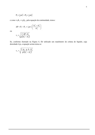 6
2
22
1
2
2
12
1
1 vPvP ρ+=ρ+
e como 2211 AvAv = , pela equação da continuidade, temos:





 −
ρ=−=∆ 2
2
2
2
2
12
12
1
21
A
AA
vPPP
ou
( )2
2
2
1
2
2
1
AA
AP2
v
−ρ
⋅∆⋅
=
Se, conforme ilustrado na Figura 4, fôr utilizado um manômetro de coluna de líquido, cuja
densidade é ρf, a equação acima torna-se:
( )2
2
2
1
2
2f
1
AA
Ahg2
v
−ρ
⋅⋅⋅ρ⋅
=
 