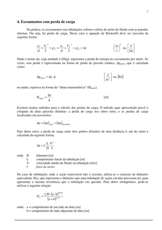 7
4. Escoamentos com perda de carga
Na prática, os escoamentos nas tubulações sofrem o efeito do atrito do fluido com as paredes
internas. Ou seja, há perda de carga. Nesse caso a equação de Bernoulli deve ser reescrita da
seguinte forma:
egz
Vp
gz
Vp
∆+++=++ 2
2
22
1
2
11
22 ρρ 











kg
J
ou
2
s
m
Onde o termo ∆e, cuja unidade é [J/kg], representa a perda de energia no escoamento por atrito. Às
vezes, esta perda é representada na forma de perda de pressão estática, ∆patrito, que é calculada
como:
ρ⋅∆=∆ epatrito [ ]Paou
m
J
3 



ou ainda, expressa na forma de “altura manométrica” (Hatrito),
g
e
Hatrito
∆
= [m]
Existem muitos métodos para o cálculo das perdas de carga. O método aqui apresentado prevê o
cômputo de duas parcelas distintas: a perda de carga nos tubos retos, e as perdas de carga
localizadas em acessórios:
( ) ( )localizadaretos eee ∆+∆=∆
Para dutos retos, a perda de carga entre dois pontos distantes de uma distância L um do outro é
calculada da seguinte forma:
2
V
D
L
.fe
2
=∆
onde D diâmetro [m]
L comprimento linear da tubulação [m]
V velocidade média do fluido na tubulação [m/s]
f fator de atrito
No caso de tubulações onde a seção transversal não é circular, utiliza-se o conceito de diâmetro
equivalente (De), que representa o diâmetro que uma tubulação de seção circular precisaria ter, para
apresentar a mesma resistência que a tubulação em questão. Para dutos retangulares, pode-se
utilizar a seguinte relação:
( )
( ) 25,0
625,0
e
ba
ba30,1
D
+
⋅⋅
=
onde: a = comprimento de um lado do duto [m]
b = comprimento do lado adjacente do duto [m]
 