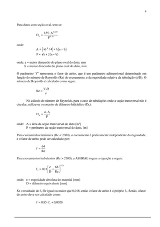 8
Para dutos com seção oval, tem-se:
25,0
625,0
e
P
A55,1
D
⋅
=
onde:
onde: a = maior dimensão do plano oval do duto, mm
b = menor dimensão do plano oval do duto, mm
O parâmetro “f” representa o fator de atrito, que é um parâmetro adimensional determinado em
função do número de Reynolds (Re) do escoamento, e da rugosidade relativa da tubulação (ε/D). O
número de Reynolds é calculado como segue:
ν
DV.
Re =
No cálculo do número de Reynolds, para o caso de tubulações onde a seção transversal não é
circular, utiliza-se o conceito de diâmetro hidráulico (Dh):
P
A4
Dh
⋅
=
onde: A = área da seção transversal do duto [m²]
P = perímetro da seção transversal do duto, [m]
Para escoamentos laminares (Re < 2300), o escoamento é praticamente independente da rugosidade,
e o fator de atrito pode ser calculado por:
Re
64
f =
Para escoamentos turbulentos (Re > 2300), a ASHRAE sugere a equação a seguir:
25,0
1
Re
68
D
11,0f 





+=
ε
onde: ε = rugosidade absoluta do material [mm]
D = diâmetro equivalente [mm]
Se o resultado de f1 fôr igual ou maior que 0,018, então o fator de atrito é o próprio f1. Senão, ofator
de atrito deve ser calculado como:
0028,0f85,0f 1 +⋅=
 