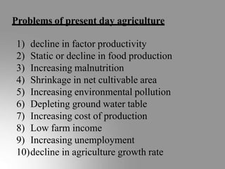 Problems of present day agriculture
1) decline in factor productivity
2) Static or decline in food production
3) Increasing malnutrition
4) Shrinkage in net cultivable area
5) Increasing environmental pollution
6) Depleting ground water table
7) Increasing cost of production
8) Low farm income
9) Increasing unemployment
10)decline in agriculture growth rate
 