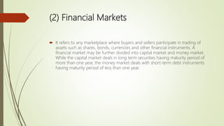 (2) Financial Markets
 It refers to any marketplace where buyers and sellers participate in trading of
assets such as shares, bonds, currencies and other financial instruments. A
financial market may be further divided into capital market and money market.
While the capital market deals in long term securities having maturity period of
more than one year, the money market deals with short-term debt instruments
having maturity period of less than one year.
 