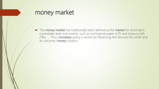 money market
 The money market has traditionally been defined as the market for short-term
marketable debt instruments, such as commercial paper (CP) and treasury bills
(TBs). ... Thus, monetary policy is aimed at influencing the demand for credit and
its outcome, money creation.
 