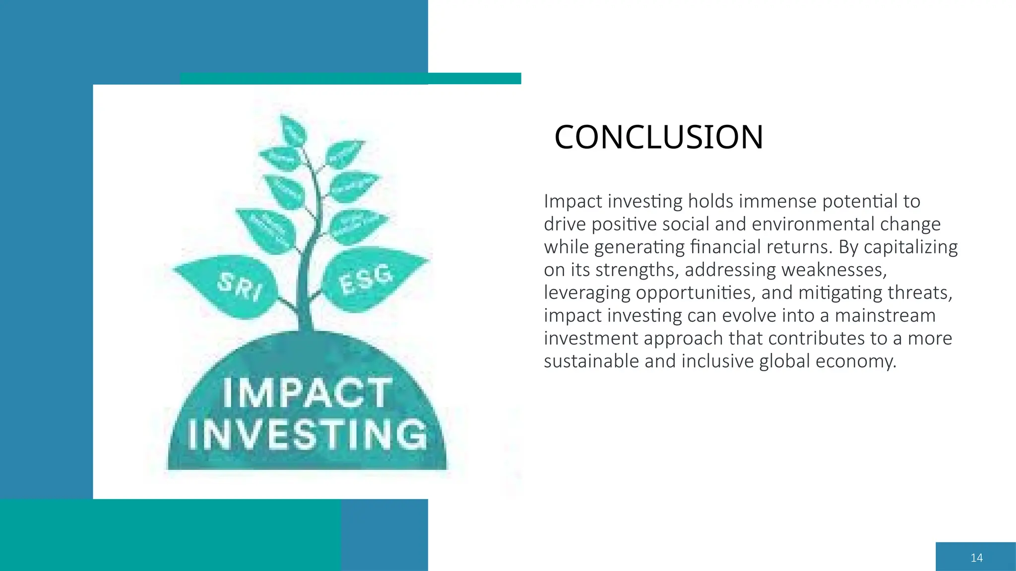 14
Impact investing holds immense potential to
drive positive social and environmental change
while generating financial returns. By capitalizing
on its strengths, addressing weaknesses,
leveraging opportunities, and mitigating threats,
impact investing can evolve into a mainstream
investment approach that contributes to a more
sustainable and inclusive global economy.
CONCLUSION
 