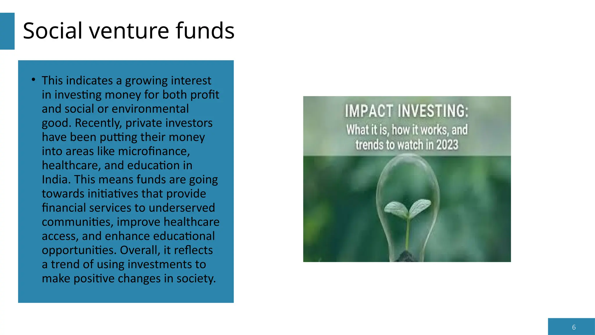 6
Social venture funds
• This indicates a growing interest
in investing money for both profit
and social or environmental
good. Recently, private investors
have been putting their money
into areas like microfinance,
healthcare, and education in
India. This means funds are going
towards initiatives that provide
financial services to underserved
communities, improve healthcare
access, and enhance educational
opportunities. Overall, it reflects
a trend of using investments to
make positive changes in society.
 