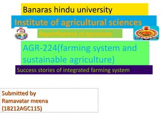 Institute of agricultural sciences
Banaras hindu university
Departhament of agronomy
AGR-224(farming system and
sustainable agriculture)
Success stories of integrated farming system
Submitted by
Ramavatar meena
(18212AGC115)
 