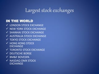 Largest stock exchanges
IN THE WORLD
 LONDON STOCK EXCHANGE
 NEW YORK STOCK EXCHANGE
 SHANHAI STOCK EXCHANGE
 AUSTRALIA STOCK EXCHANGE
 TOKYO STOCK EXCHANGE
 HONG KONG STOCK
EXCHANGE
 TORONTO STOCK EXCHANGE
 DEUTSCHE BORSE
 BM&F BOVESPA
 NASDAQ OMX STOCK
EXCHANGE
 