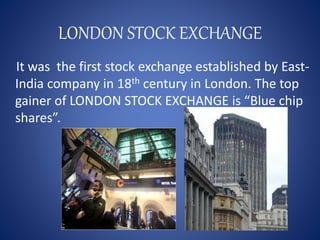 LONDON STOCK EXCHANGE
It was the first stock exchange established by East-
India company in 18th century in London. The top
gainer of LONDON STOCK EXCHANGE is “Blue chip
shares”.
 
