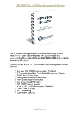 ISO 22000 Food Safety Management System
www.ifsqn.com
This is an ideal package for Food Manufacturers looking to meet
International Food Safety Standards. This system meets the
requirements of International Standard ISO 22000:2005 for Food Safety
Management Systems.
The easy to use IFSQN ISO 22000 Food Safety Management System
contains:
 Our New ISO 22000 Implementation Workbook
 A Comprehensive New Food Safety Management System
 FSMS Record Templates
 Prerequisite Procedural Templates
 Prerequisite Record Templates
 Our Unique HACCP System
 ISO 22000 Training Module
 A set of ISO 22000 Gap Analysis Checklists
 Codex GMP Training
 HACCP Training
 Examination Software
 