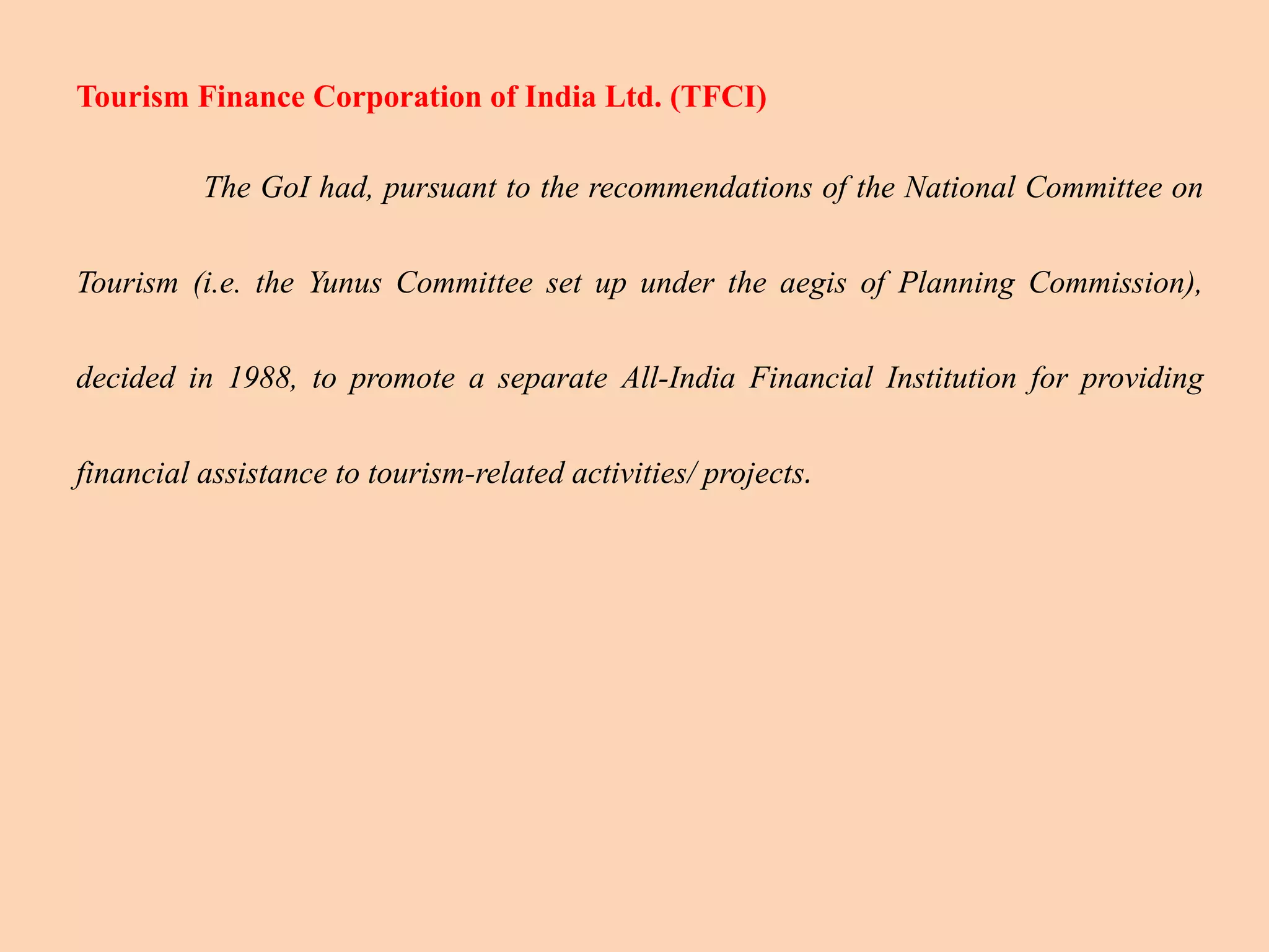 Tourism Finance Corporation of India Ltd. (TFCI)
The GoI had, pursuant to the recommendations of the National Committee on
Tourism (i.e. the Yunus Committee set up under the aegis of Planning Commission),
decided in 1988, to promote a separate All-India Financial Institution for providing
financial assistance to tourism-related activities/ projects.
 